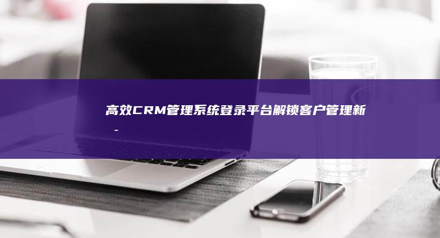 高效CRM管理系统登录平台：解锁客户管理新可能